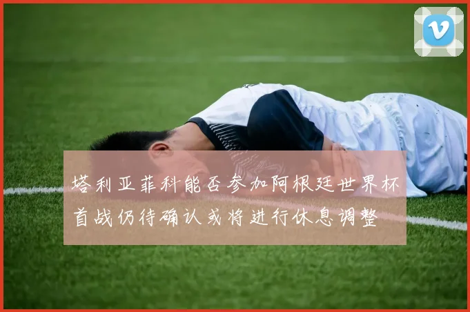 塔利亚菲科能否参加阿根廷世界杯首战仍待确认或将进行休息调整